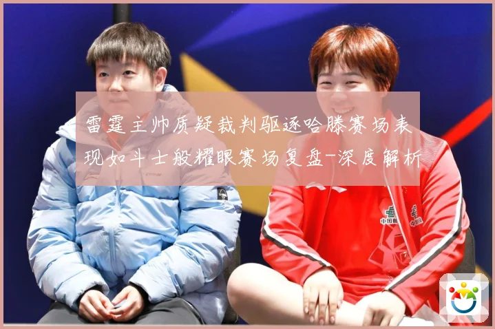 雷霆主帅质疑裁判驱逐哈滕赛场表现如斗士般耀眼赛场复盘-深度解析