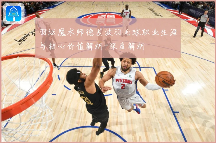 羽坛魔术师德差波羽毛球职业生涯与核心价值解析-深度解析