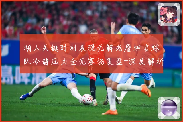 湖人关键时刻表现无解老詹坦言球队冷静压力全无赛场复盘-深度解析