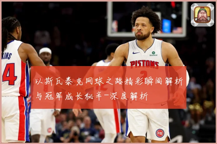 以斯瓦泰克网球之路精彩瞬间解析与冠军成长秘辛-深度解析