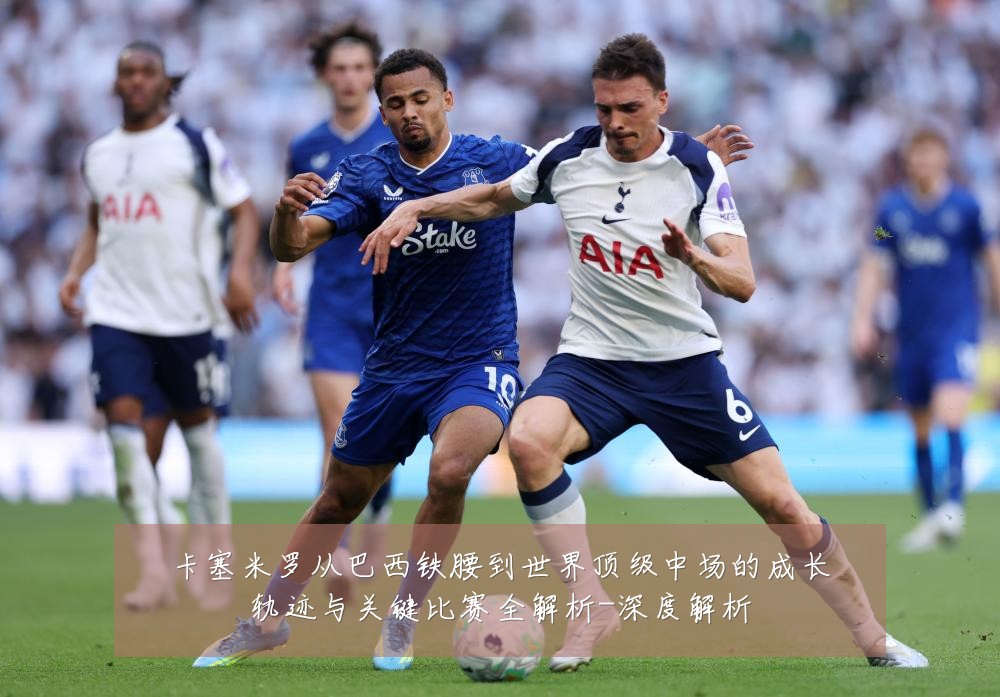 卡塞米罗从巴西铁腰到世界顶级中场的成长轨迹与关键比赛全解析-深度解析