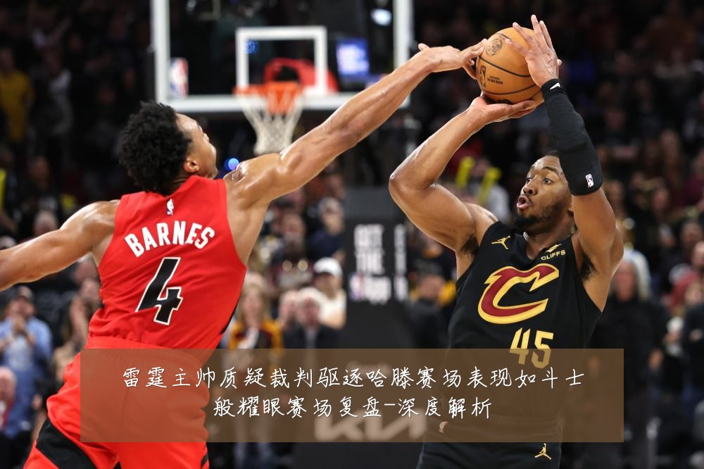 雷霆主帅质疑裁判驱逐哈滕赛场表现如斗士般耀眼赛场复盘-深度解析